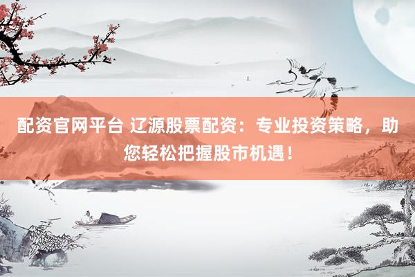 配资官网平台 辽源股票配资：专业投资策略，助您轻松把握股市机遇！