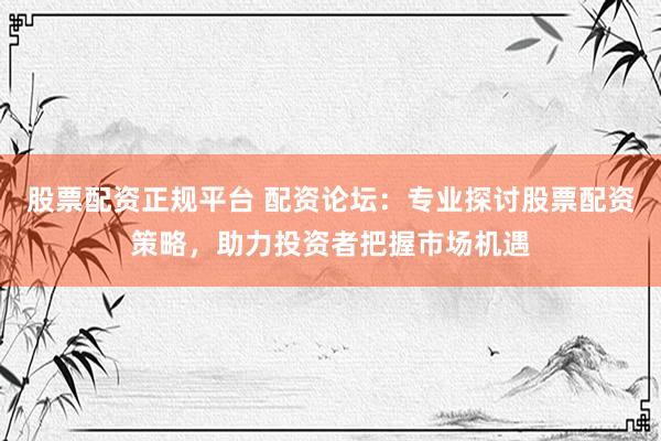 股票配资正规平台 配资论坛：专业探讨股票配资策略，助力投资者把握市场机遇