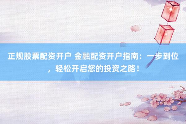 正规股票配资开户 金融配资开户指南：一步到位，轻松开启您的投资之路！