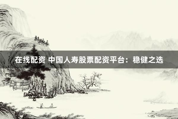 在线配资 中国人寿股票配资平台：稳健之选
