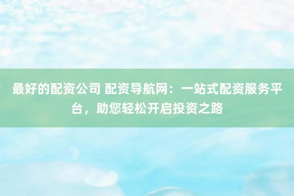 最好的配资公司 配资导航网：一站式配资服务平台，助您轻松开启投资之路