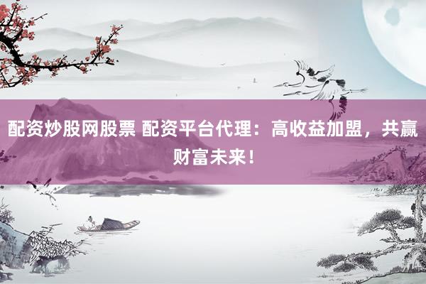 配资炒股网股票 配资平台代理：高收益加盟，共赢财富未来！