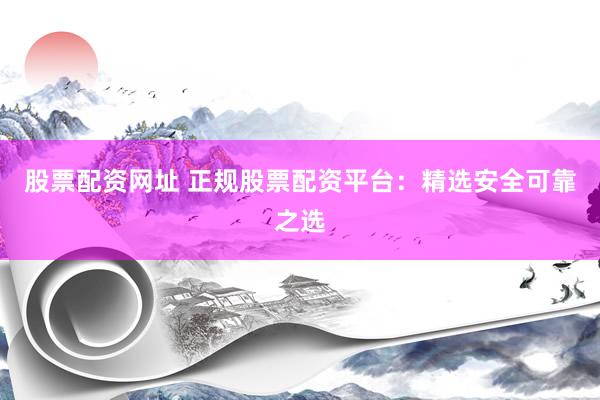 股票配资网址 正规股票配资平台：精选安全可靠之选