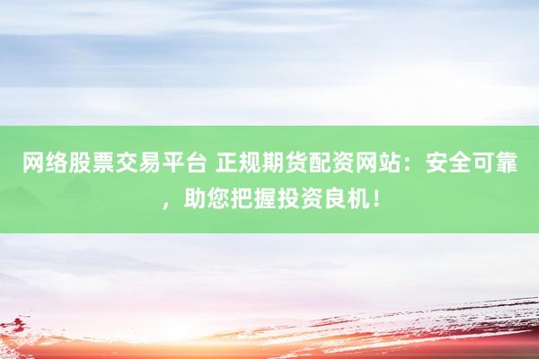 网络股票交易平台 正规期货配资网站：安全可靠，助您把握投资良机！