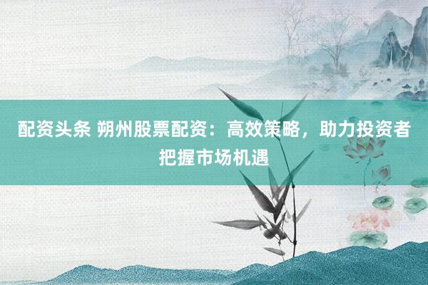 配资头条 朔州股票配资：高效策略，助力投资者把握市场机遇