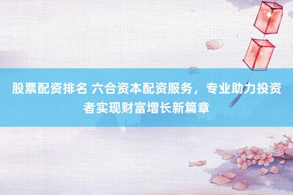 股票配资排名 六合资本配资服务，专业助力投资者实现财富增长新篇章