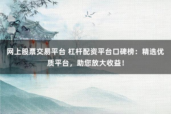 网上股票交易平台 杠杆配资平台口碑榜：精选优质平台，助您放大收益！