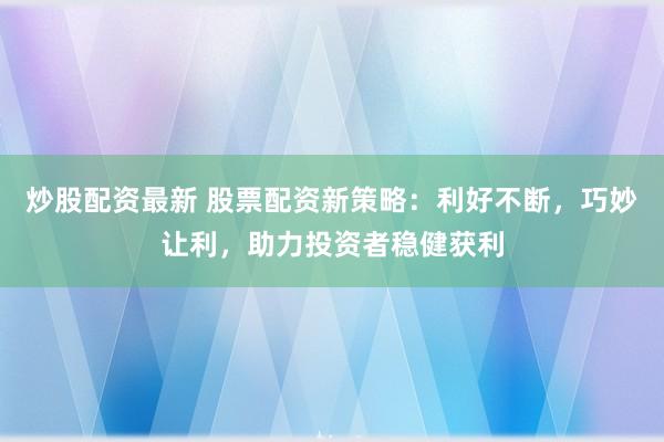 炒股配资最新 股票配资新策略：利好不断，巧妙让利，助力投资者稳健获利