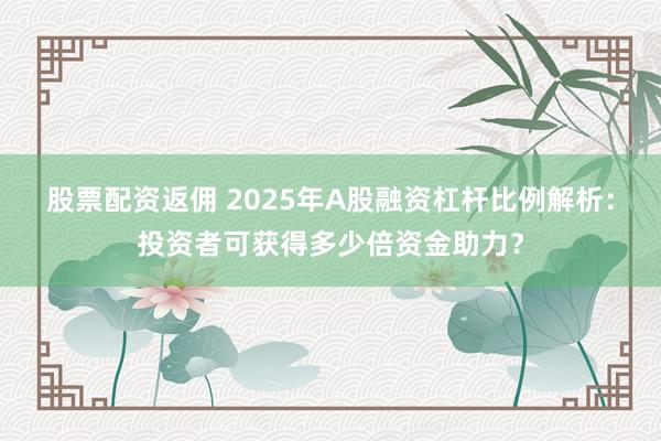 股票配资返佣 2025年A股融资杠杆比例解析：投资者可获得多少倍资金助力？