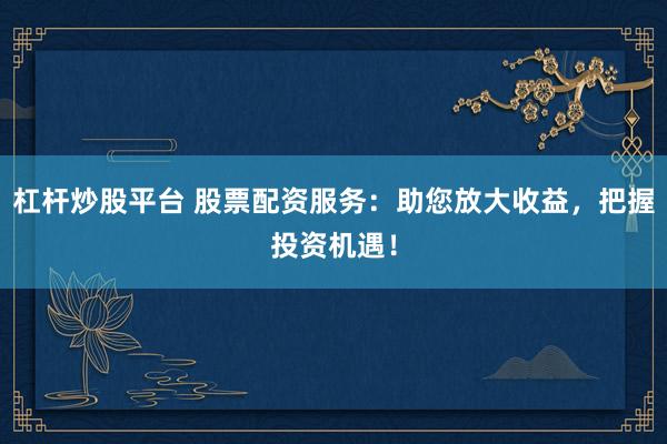 杠杆炒股平台 股票配资服务：助您放大收益，把握投资机遇！