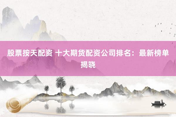 股票按天配资 十大期货配资公司排名：最新榜单揭晓
