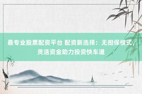 最专业股票配资平台 配资新选择：无担保模式，灵活资金助力投资快车道