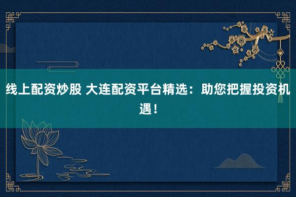 线上配资炒股 大连配资平台精选：助您把握投资机遇！