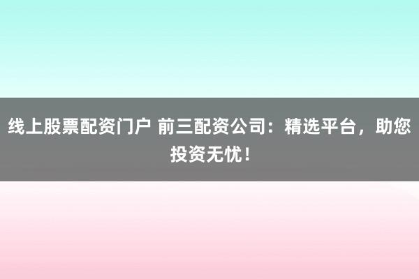 线上股票配资门户 前三配资公司：精选平台，助您投资无忧！