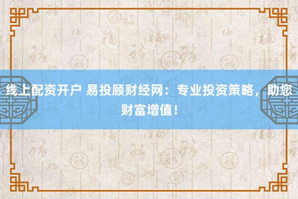 线上配资开户 易投顾财经网：专业投资策略，助您财富增值！