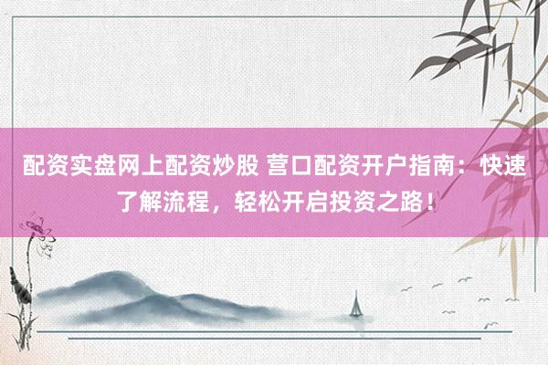 配资实盘网上配资炒股 营口配资开户指南：快速了解流程，轻松开启投资之路！