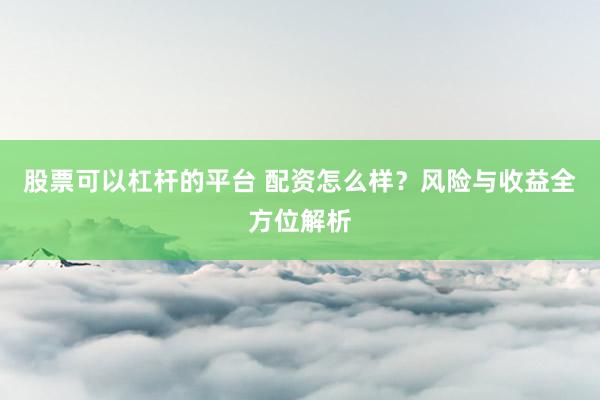 股票可以杠杆的平台 配资怎么样？风险与收益全方位解析