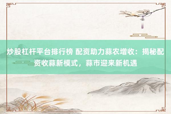 炒股杠杆平台排行榜 配资助力蒜农增收：揭秘配资收蒜新模式，蒜市迎来新机遇