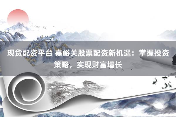 现货配资平台 嘉峪关股票配资新机遇：掌握投资策略，实现财富增长