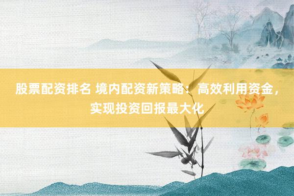 股票配资排名 境内配资新策略：高效利用资金，实现投资回报最大化