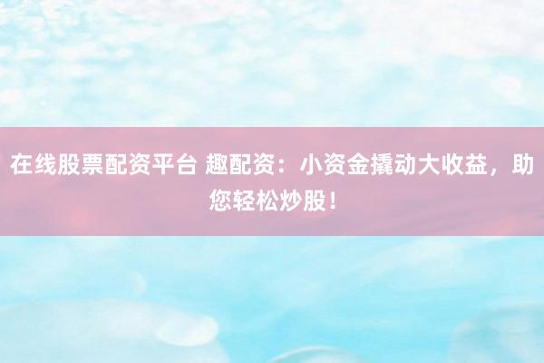 在线股票配资平台 趣配资：小资金撬动大收益，助您轻松炒股！