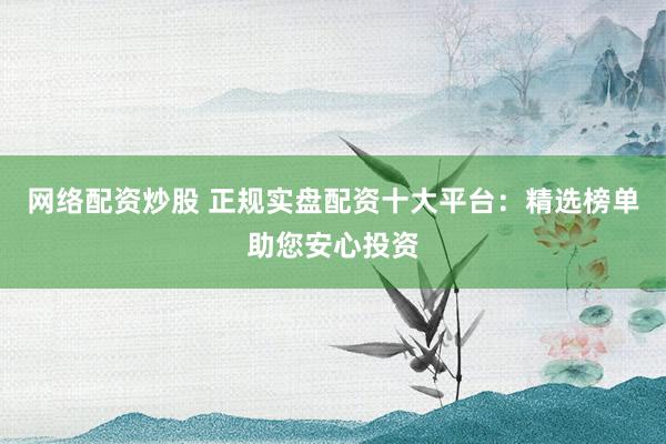网络配资炒股 正规实盘配资十大平台：精选榜单助您安心投资
