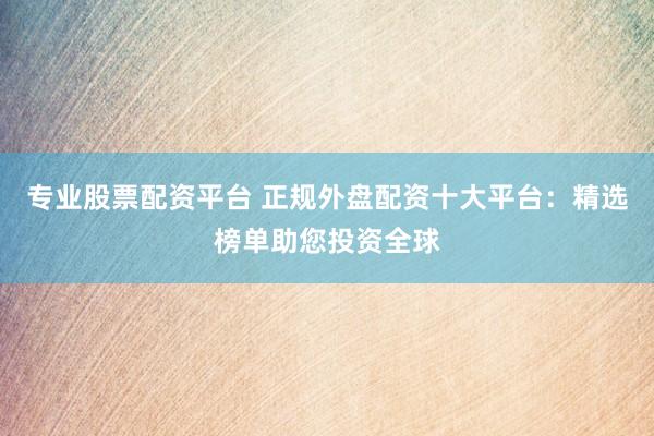 专业股票配资平台 正规外盘配资十大平台：精选榜单助您投资全球