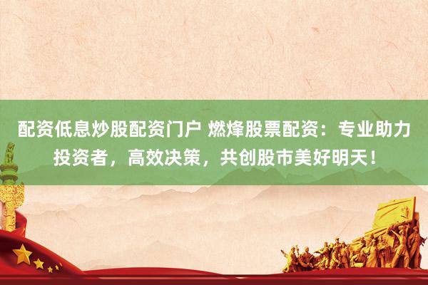 配资低息炒股配资门户 燃烽股票配资：专业助力投资者，高效决策，共创股市美好明天！