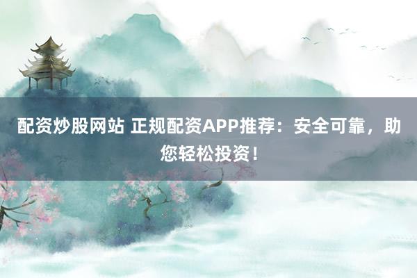 配资炒股网站 正规配资APP推荐：安全可靠，助您轻松投资！