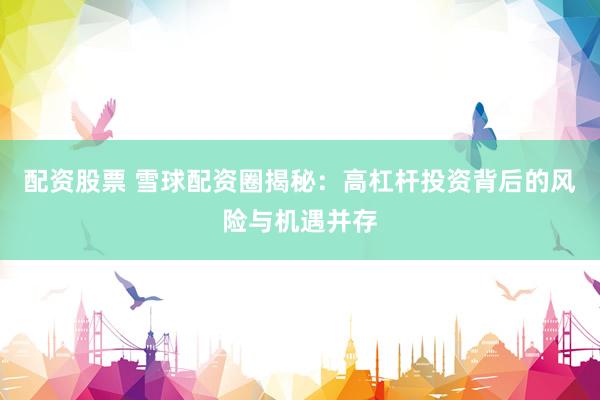 配资股票 雪球配资圈揭秘：高杠杆投资背后的风险与机遇并存