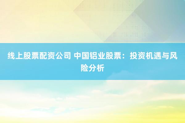 线上股票配资公司 中国铝业股票：投资机遇与风险分析