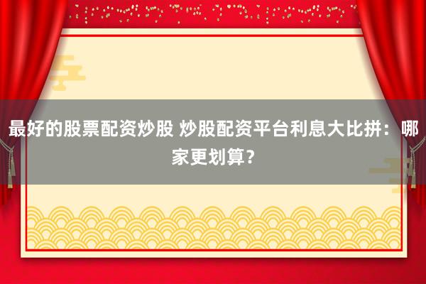 最好的股票配资炒股 炒股配资平台利息大比拼：哪家更划算？