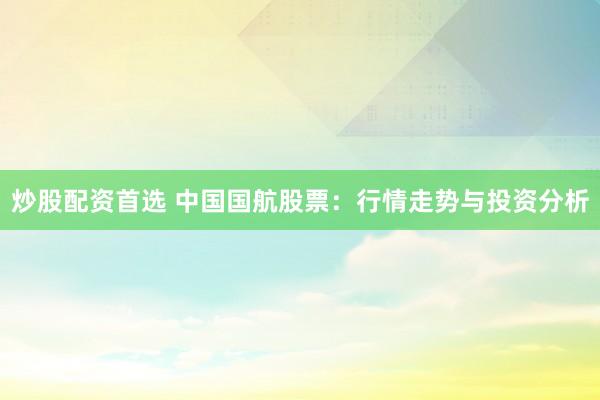 炒股配资首选 中国国航股票：行情走势与投资分析