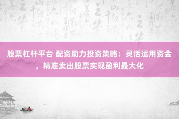 股票杠杆平台 配资助力投资策略：灵活运用资金，精准卖出股票实现盈利最大化
