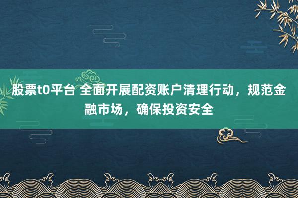股票t0平台 全面开展配资账户清理行动，规范金融市场，确保投资安全