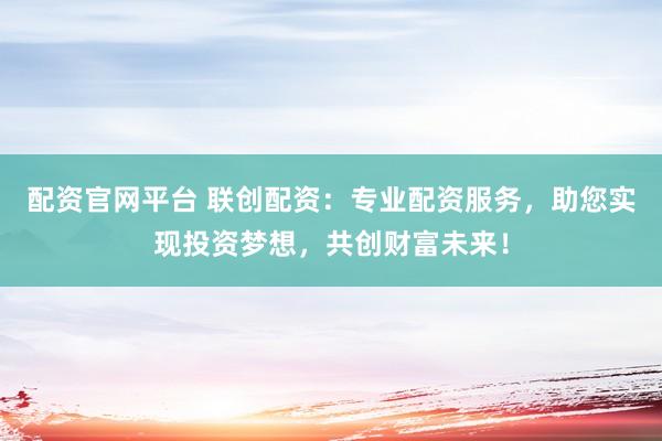 配资官网平台 联创配资：专业配资服务，助您实现投资梦想，共创财富未来！