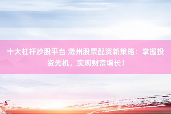十大杠杆炒股平台 滁州股票配资新策略：掌握投资先机，实现财富增长！