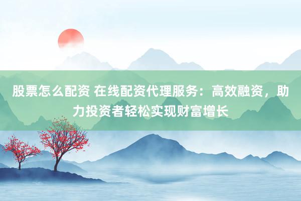 股票怎么配资 在线配资代理服务：高效融资，助力投资者轻松实现财富增长