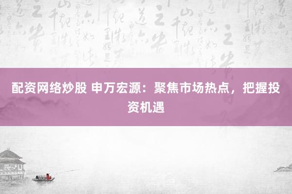 配资网络炒股 申万宏源：聚焦市场热点，把握投资机遇