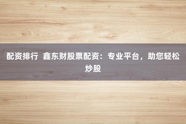 配资排行 鑫东财股票配资:专业平台,助您轻松炒股