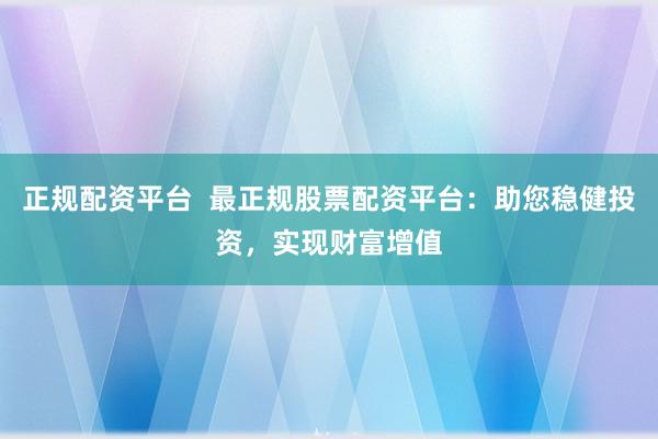正规配资平台 最正规股票配资平台:助您稳健投资,实现财富增值