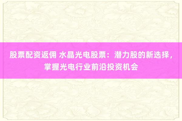 股票配资返佣 水晶光电股票:潜力股的新选择,掌握光电行业前沿投资机会