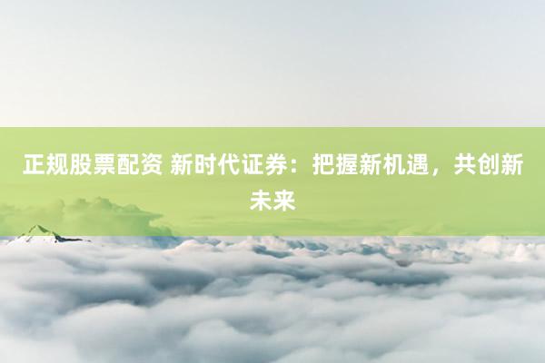 正规股票配资 新时代证券：把握新机遇，共创新未来