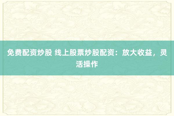 免费配资炒股 线上股票炒股配资：放大收益，灵活操作