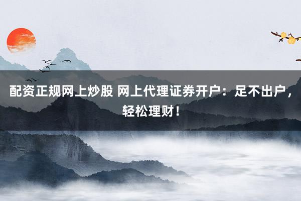 配资正规网上炒股 网上代理证券开户：足不出户，轻松理财！