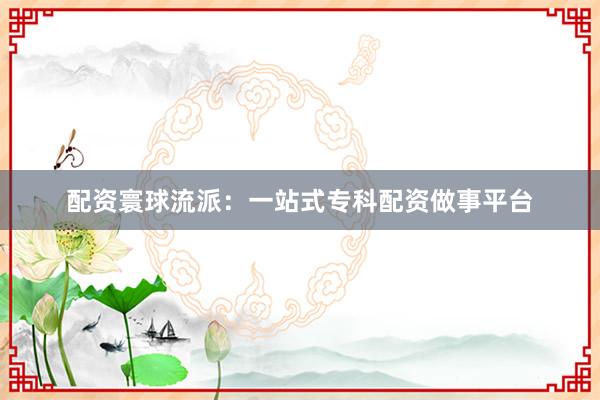 配资寰球流派:一站式专科配资做事平台