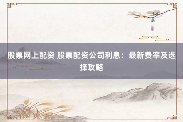 股票网上配资 股票配资公司利息：最新费率及选择攻略