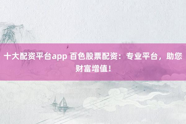 十大配资平台app 百色股票配资:专业平台,助您财富增值!
