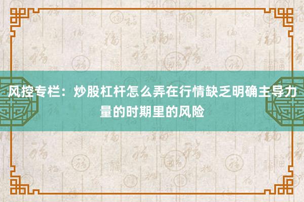 风控专栏：炒股杠杆怎么弄在行情缺乏明确主导力量的时期里的风险