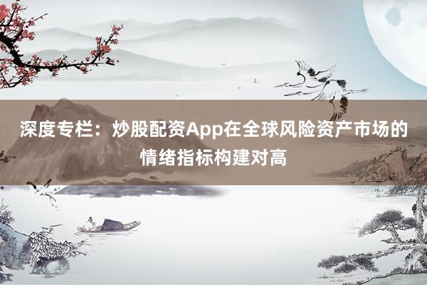深度专栏：炒股配资App在全球风险资产市场的情绪指标构建对高